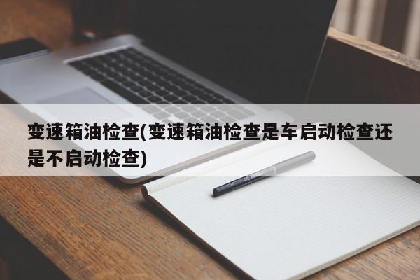 变速箱油检查(变速箱油检查是车启动检查还是不启动检查)