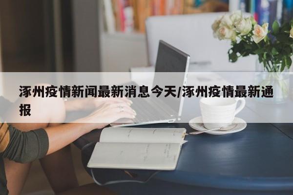 涿州疫情新闻最新消息今天/涿州疫情最新通报