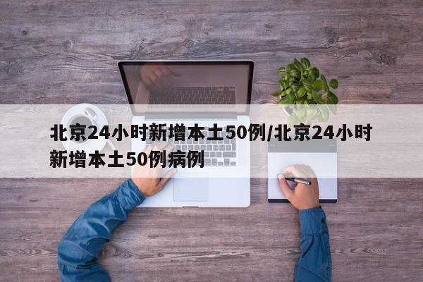 北京24小时新增本土50例/北京24小时新增本土50例病例