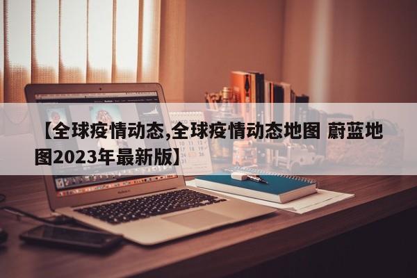 【全球疫情动态,全球疫情动态地图 蔚蓝地图2023年最新版】
