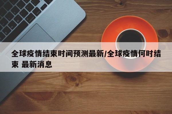 全球疫情结束时间预测最新/全球疫情何时结束 最新消息