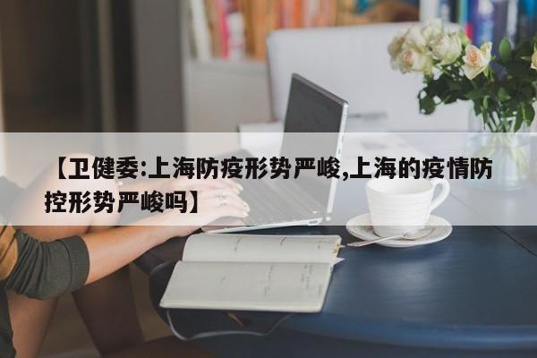 【卫健委:上海防疫形势严峻,上海的疫情防控形势严峻吗】