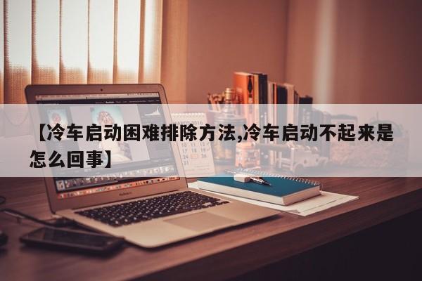 【冷车启动困难排除方法,冷车启动不起来是怎么回事】