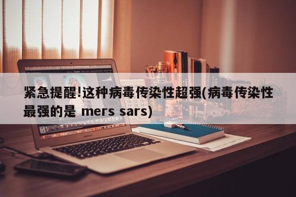 紧急提醒!这种病毒传染性超强(病毒传染性最强的是 mers sars)