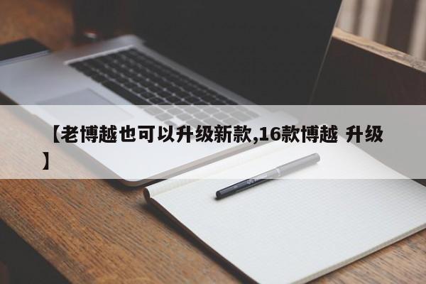 【老博越也可以升级新款,16款博越 升级】