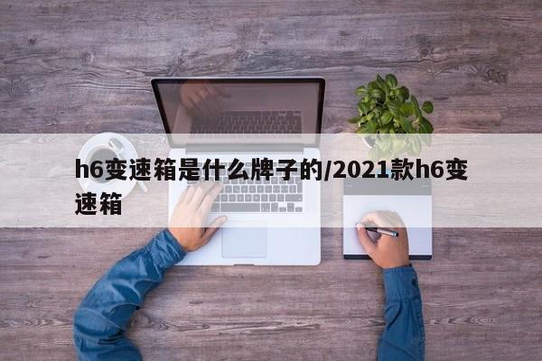 h6变速箱是什么牌子的/2021款h6变速箱