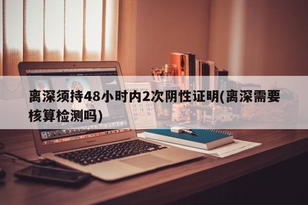 离深须持48小时内2次阴性证明(离深需要核算检测吗)