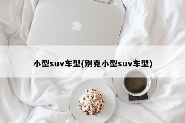 小型suv车型(别克小型suv车型)