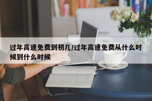 过年高速免费到初几/过年高速免费从什么时候到什么时候