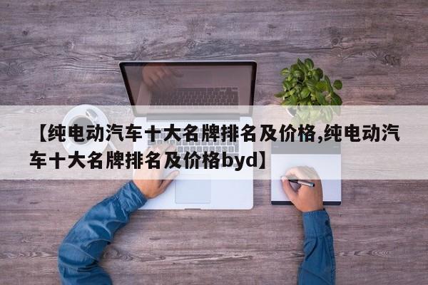 【纯电动汽车十大名牌排名及价格,纯电动汽车十大名牌排名及价格byd】