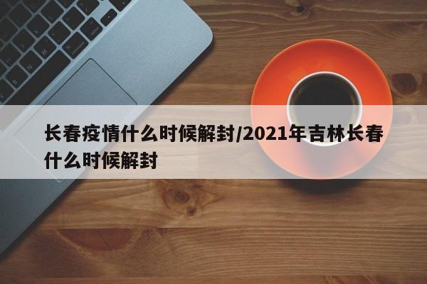 长春疫情什么时候解封/2021年吉林长春什么时候解封