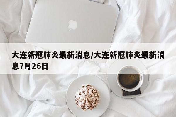 大连新冠肺炎最新消息/大连新冠肺炎最新消息7月26日