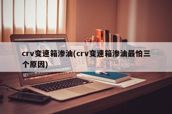 crv变速箱渗油(crv变速箱渗油最怕三个原因)