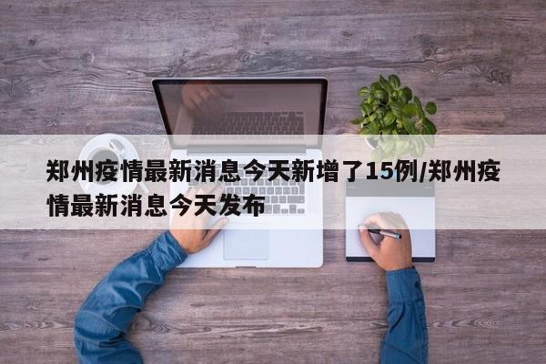 郑州疫情最新消息今天新增了15例/郑州疫情最新消息今天发布