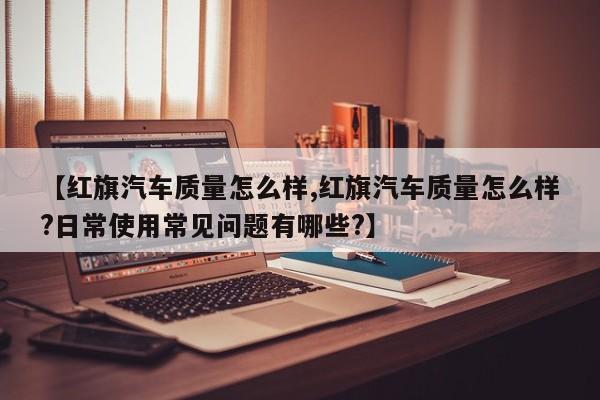 【红旗汽车质量怎么样,红旗汽车质量怎么样?日常使用常见问题有哪些?】