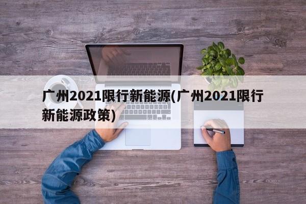 广州2021限行新能源(广州2021限行新能源政策)