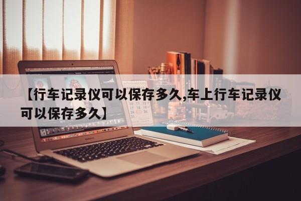 【行车记录仪可以保存多久,车上行车记录仪可以保存多久】