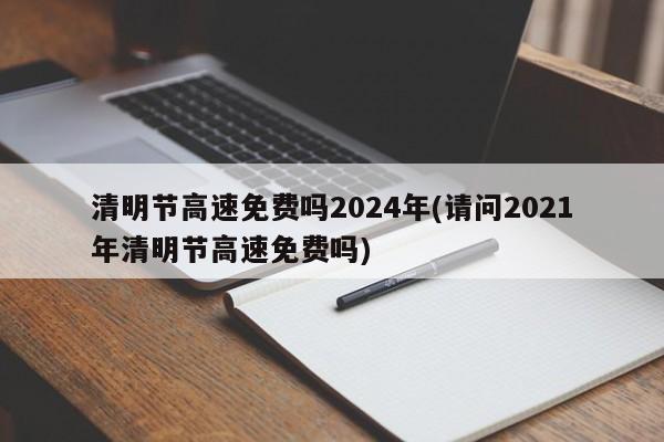 清明节高速免费吗2024年(请问2021年清明节高速免费吗)