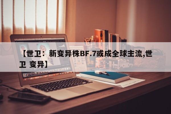 【世卫:新变异株BF.7或成全球主流,世卫 变异】