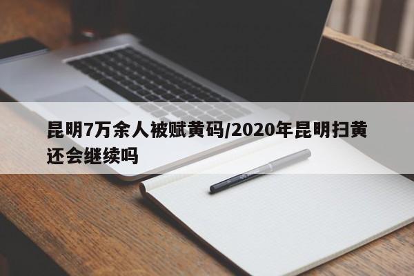 昆明7万余人被赋黄码/2020年昆明扫黄还会继续吗