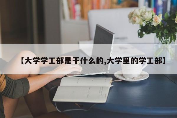 【大学学工部是干什么的,大学里的学工部】