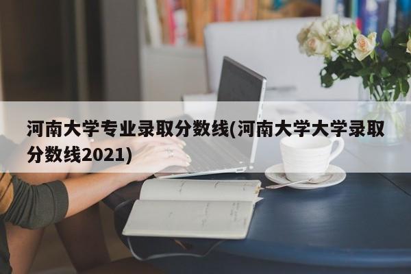 河南大学专业录取分数线(河南大学大学录取分数线2021)