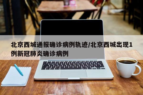 北京西城通报确诊病例轨迹/北京西城出现1例新冠肺炎确诊病例
