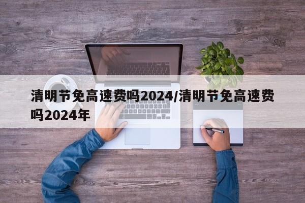 清明节免高速费吗2024/清明节免高速费吗2024年