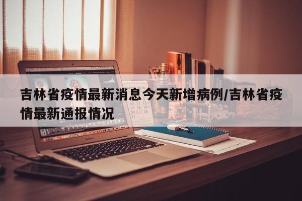 吉林省疫情最新消息今天新增病例/吉林省疫情最新通报情况