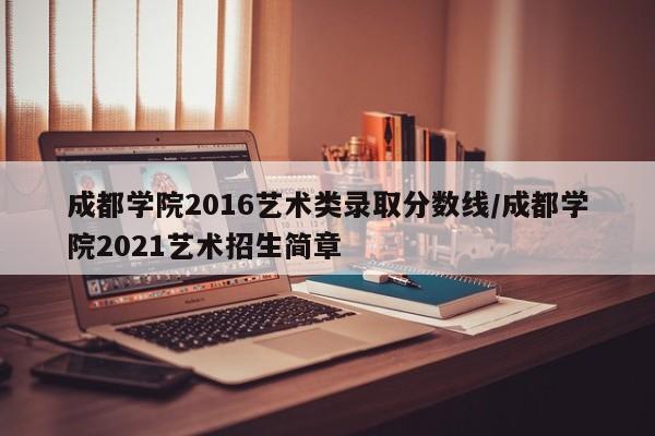 成都学院2016艺术类录取分数线/成都学院2021艺术招生简章