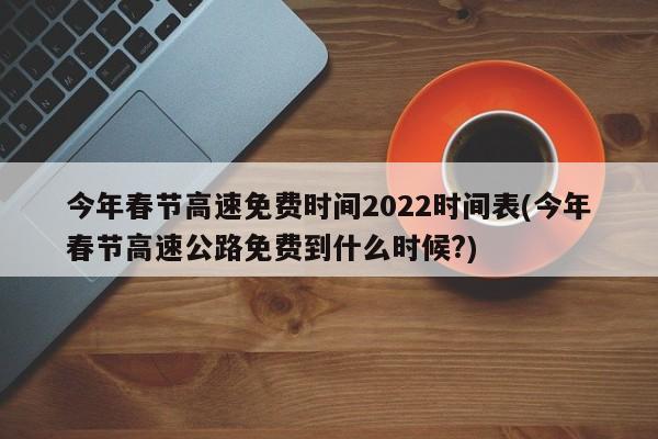 今年春节高速免费时间2022时间表(今年春节高速公路免费到什么时候?)