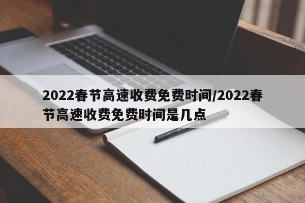 2022春节高速收费免费时间/2022春节高速收费免费时间是几点