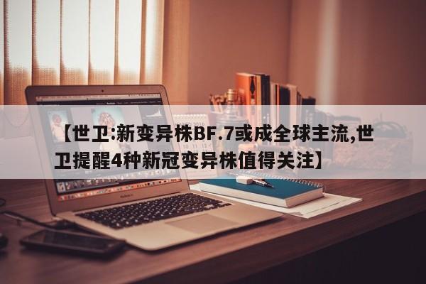 【世卫:新变异株BF.7或成全球主流,世卫提醒4种新冠变异株值得关注】