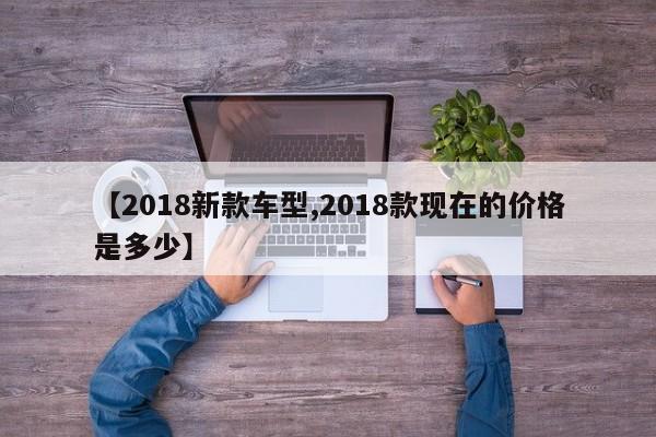 【2018新款车型,2018款现在的价格是多少】