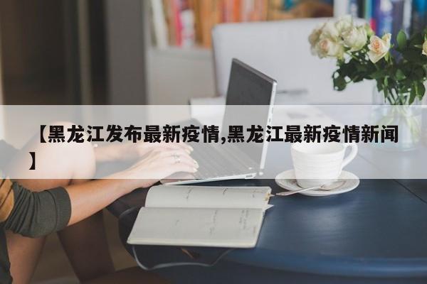 【黑龙江发布最新疫情,黑龙江最新疫情新闻】