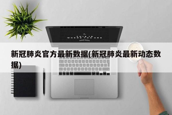 新冠肺炎官方最新数据(新冠肺炎最新动态数据)