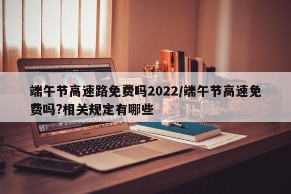 端午节高速路免费吗2022/端午节高速免费吗?相关规定有哪些