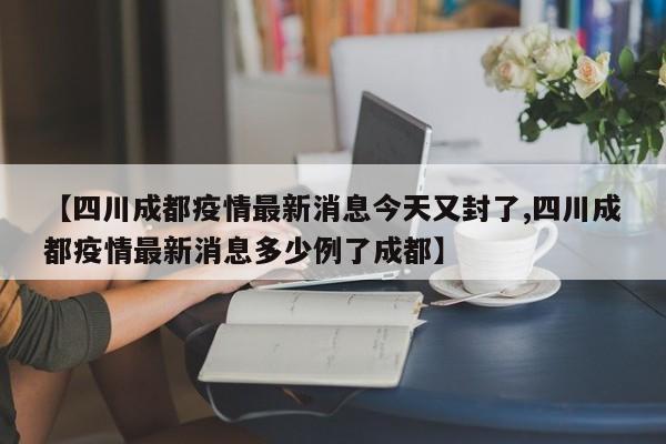 【四川成都疫情最新消息今天又封了,四川成都疫情最新消息多少例了成都】