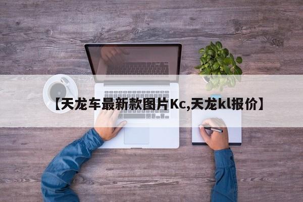 【天龙车最新款图片Kc,天龙kl报价】