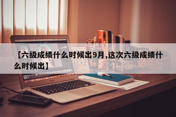 【六级成绩什么时候出9月,这次六级成绩什么时候出】