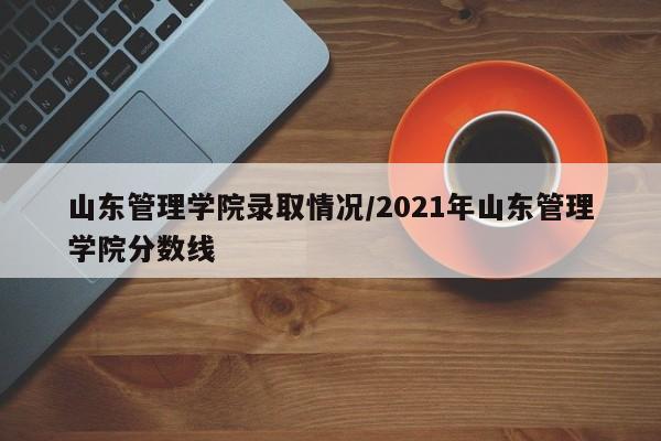 山东管理学院录取情况/2021年山东管理学院分数线