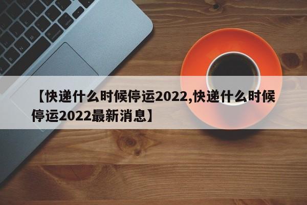 【快递什么时候停运2022,快递什么时候停运2022最新消息】