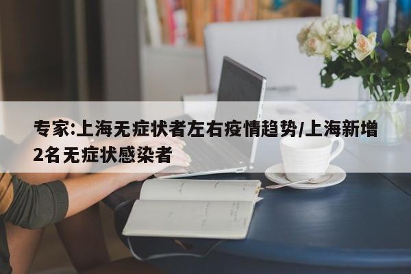 专家:上海无症状者左右疫情趋势/上海新增2名无症状感染者