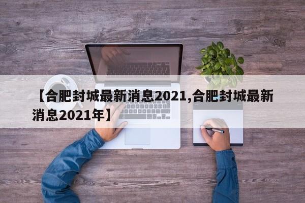【合肥封城最新消息2021,合肥封城最新消息2021年】