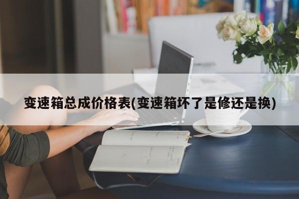 变速箱总成价格表(变速箱坏了是修还是换)