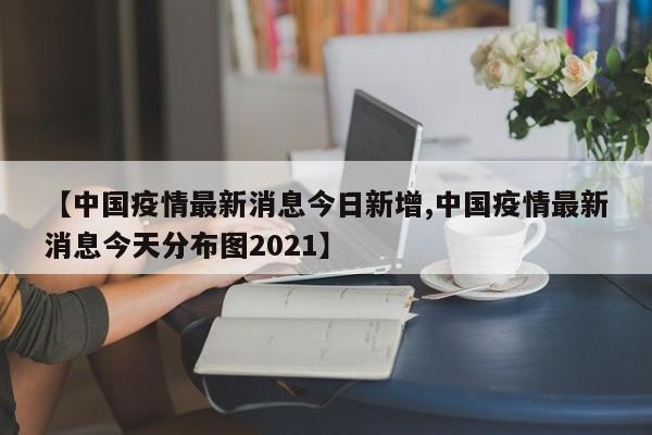 【中国疫情最新消息今日新增,中国疫情最新消息今天分布图2021】