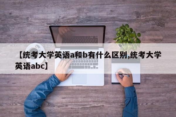【统考大学英语a和b有什么区别,统考大学英语abc】