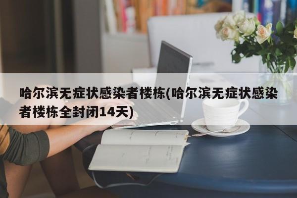 哈尔滨无症状感染者楼栋(哈尔滨无症状感染者楼栋全封闭14天)