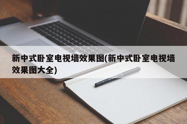 新中式卧室电视墙效果图(新中式卧室电视墙效果图大全)