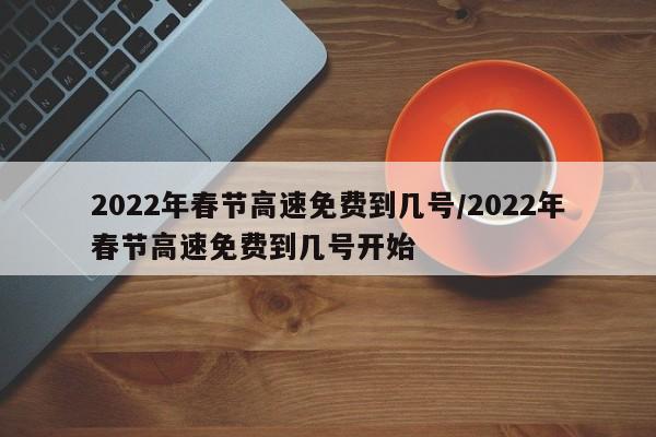 2022年春节高速免费到几号/2022年春节高速免费到几号开始